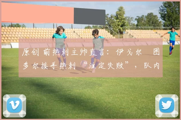 原创 前热刺主帅直言:伊戈尔・图多尔接手热刺 “注定失败”,队内氛围 “ toxic 至极”