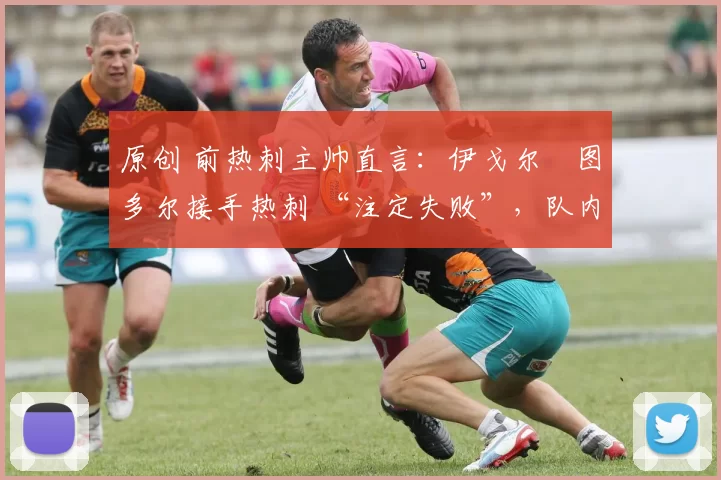 原创 前热刺主帅直言:伊戈尔・图多尔接手热刺 “注定失败”,队内氛围 “ toxic 至极”