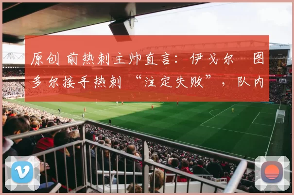 原创 前热刺主帅直言:伊戈尔・图多尔接手热刺 “注定失败”,队内氛围 “ toxic 至极”