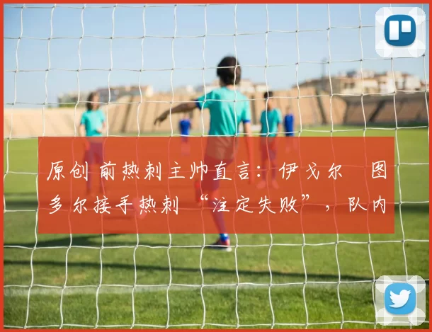 原创 前热刺主帅直言：伊戈尔・图多尔接手热刺 “注定失败”，队内氛围 “ toxic 至极”