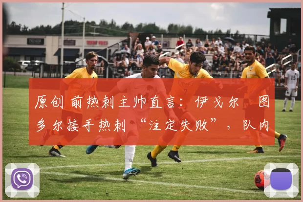 原创 前热刺主帅直言：伊戈尔・图多尔接手热刺 “注定失败”，队内氛围 “ toxic 至极”