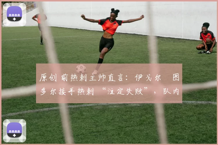 原创 前热刺主帅直言:伊戈尔・图多尔接手热刺 “注定失败”,队内氛围 “ toxic 至极”