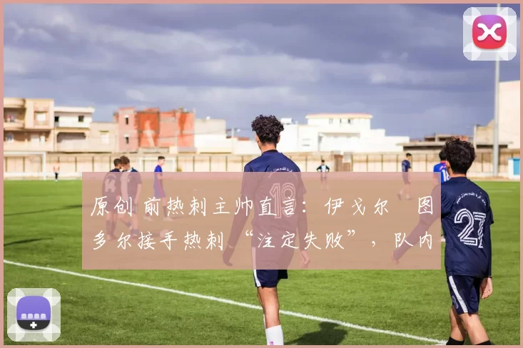 原创 前热刺主帅直言:伊戈尔・图多尔接手热刺 “注定失败”,队内氛围 “ toxic 至极”