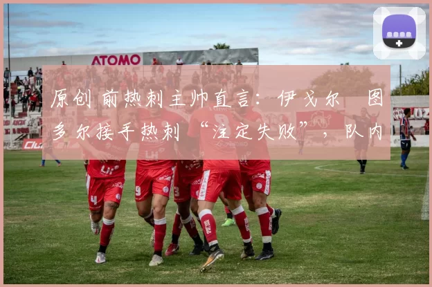 原创 前热刺主帅直言:伊戈尔・图多尔接手热刺 “注定失败”,队内氛围 “ toxic 至极”