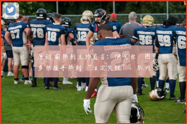 原创 前热刺主帅直言:伊戈尔・图多尔接手热刺 “注定失败”,队内氛围 “ toxic 至极”