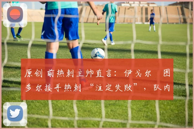 原创 前热刺主帅直言:伊戈尔・图多尔接手热刺 “注定失败”,队内氛围 “ toxic 至极”