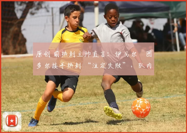 原创 前热刺主帅直言:伊戈尔・图多尔接手热刺 “注定失败”,队内氛围 “ toxic 至极”