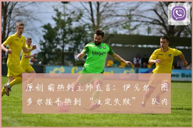 原创 前热刺主帅直言:伊戈尔・图多尔接手热刺 “注定失败”,队内氛围 “ toxic 至极”