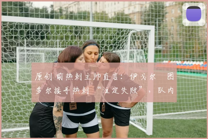 原创 前热刺主帅直言：伊戈尔・图多尔接手热刺 “注定失败”，队内氛围 “ toxic 至极”
