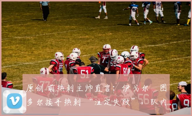 原创 前热刺主帅直言：伊戈尔・图多尔接手热刺 “注定失败”，队内氛围 “ toxic 至极”