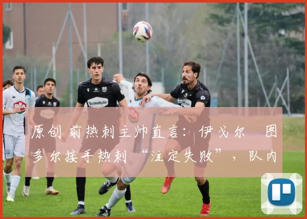 原创 前热刺主帅直言:伊戈尔・图多尔接手热刺 “注定失败”,队内氛围 “ toxic 至极”