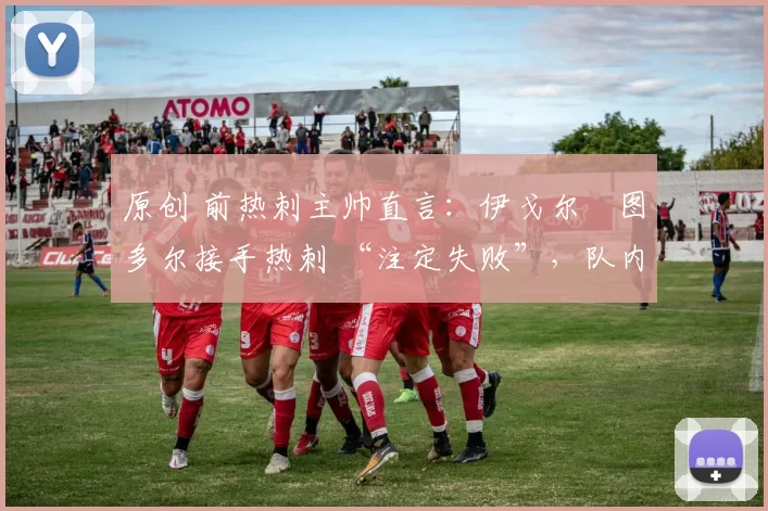 原创 前热刺主帅直言:伊戈尔・图多尔接手热刺 “注定失败”,队内氛围 “ toxic 至极”