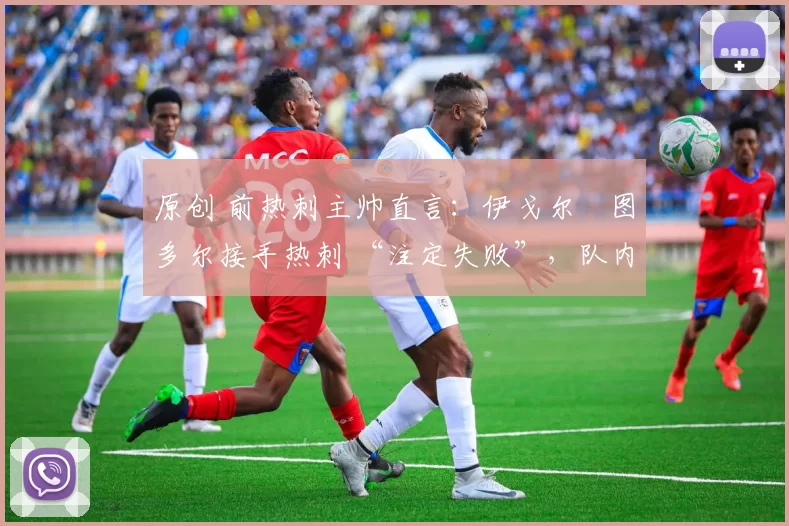 原创 前热刺主帅直言:伊戈尔・图多尔接手热刺 “注定失败”,队内氛围 “ toxic 至极”