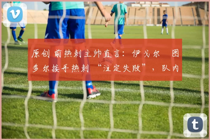 原创 前热刺主帅直言:伊戈尔・图多尔接手热刺 “注定失败”,队内氛围 “ toxic 至极”