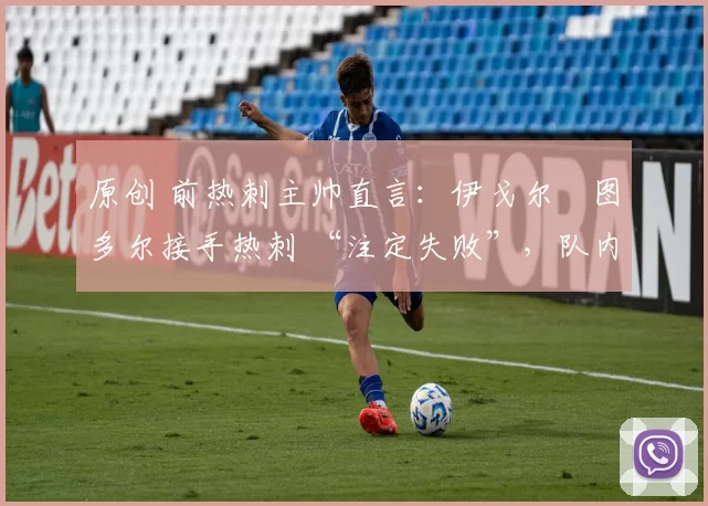原创 前热刺主帅直言:伊戈尔・图多尔接手热刺 “注定失败”,队内氛围 “ toxic 至极”