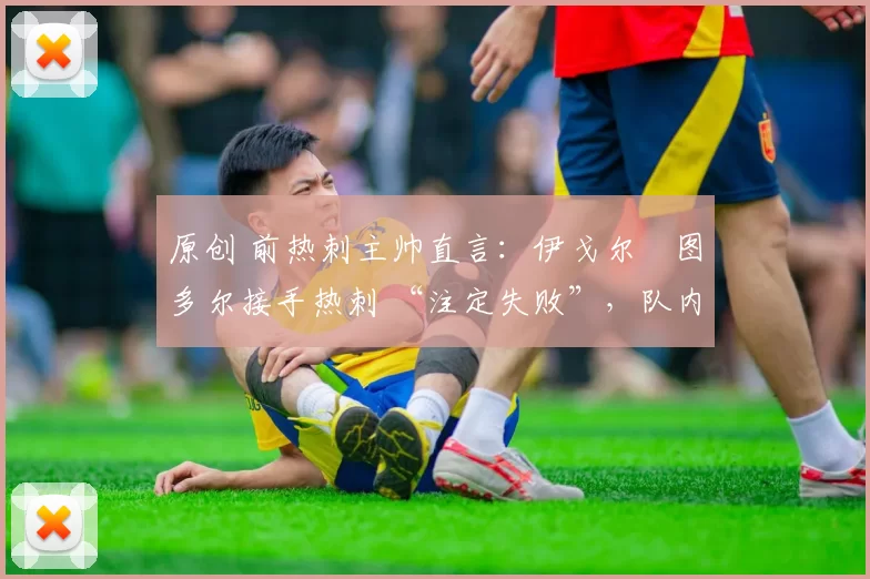 原创 前热刺主帅直言:伊戈尔・图多尔接手热刺 “注定失败”,队内氛围 “ toxic 至极”