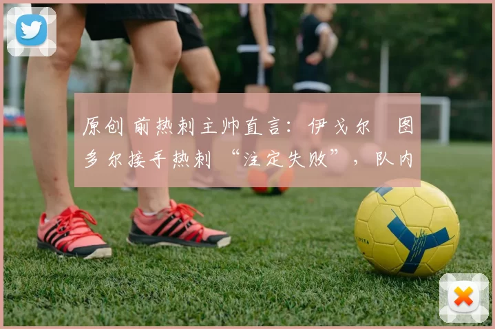 原创 前热刺主帅直言:伊戈尔・图多尔接手热刺 “注定失败”,队内氛围 “ toxic 至极”