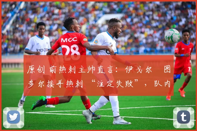 原创 前热刺主帅直言:伊戈尔・图多尔接手热刺 “注定失败”,队内氛围 “ toxic 至极”