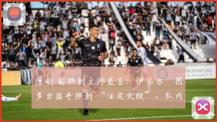 原创 前热刺主帅直言:伊戈尔・图多尔接手热刺 “注定失败”,队内氛围 “ toxic 至极”