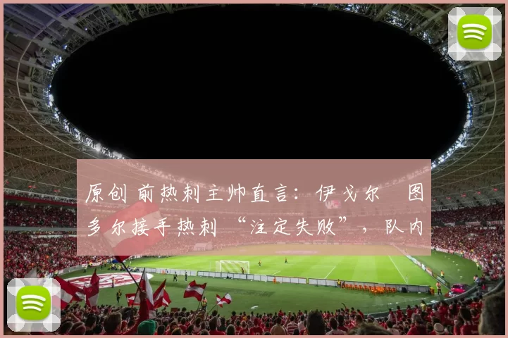 原创 前热刺主帅直言:伊戈尔・图多尔接手热刺 “注定失败”,队内氛围 “ toxic 至极”