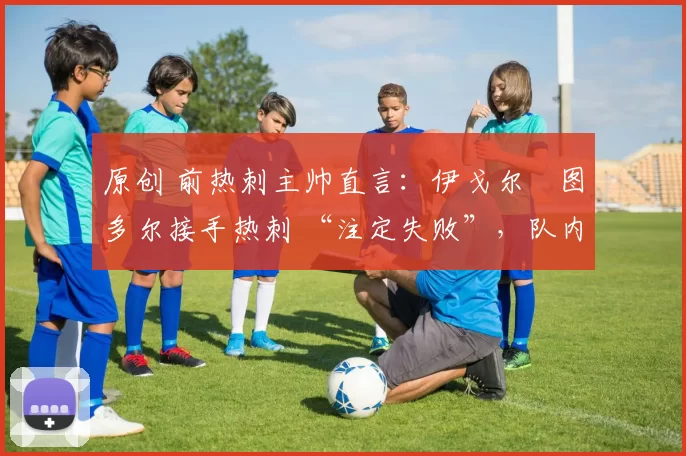 原创 前热刺主帅直言:伊戈尔・图多尔接手热刺 “注定失败”,队内氛围 “ toxic 至极”