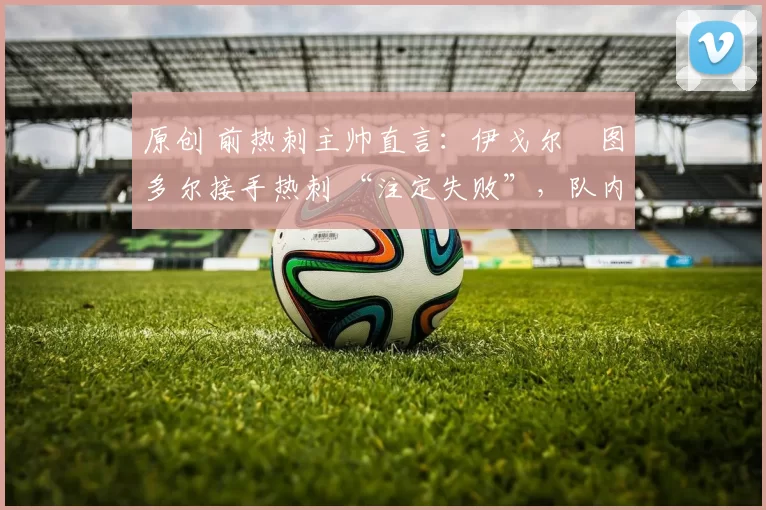 原创 前热刺主帅直言:伊戈尔・图多尔接手热刺 “注定失败”,队内氛围 “ toxic 至极”