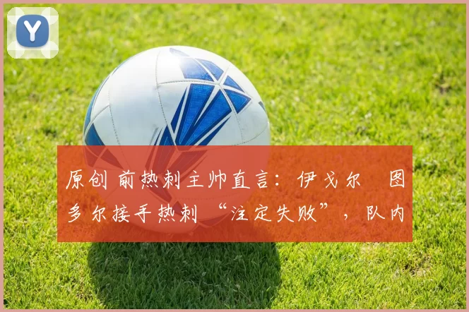 原创 前热刺主帅直言:伊戈尔・图多尔接手热刺 “注定失败”,队内氛围 “ toxic 至极”