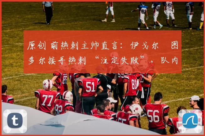 原创 前热刺主帅直言:伊戈尔・图多尔接手热刺 “注定失败”,队内氛围 “ toxic 至极”