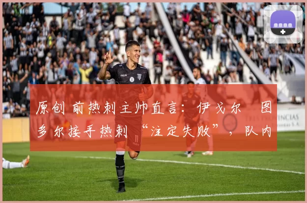原创 前热刺主帅直言:伊戈尔・图多尔接手热刺 “注定失败”,队内氛围 “ toxic 至极”