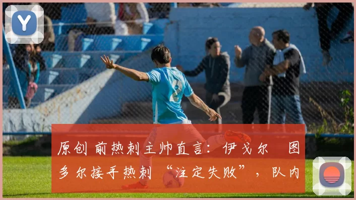 原创 前热刺主帅直言:伊戈尔・图多尔接手热刺 “注定失败”,队内氛围 “ toxic 至极”