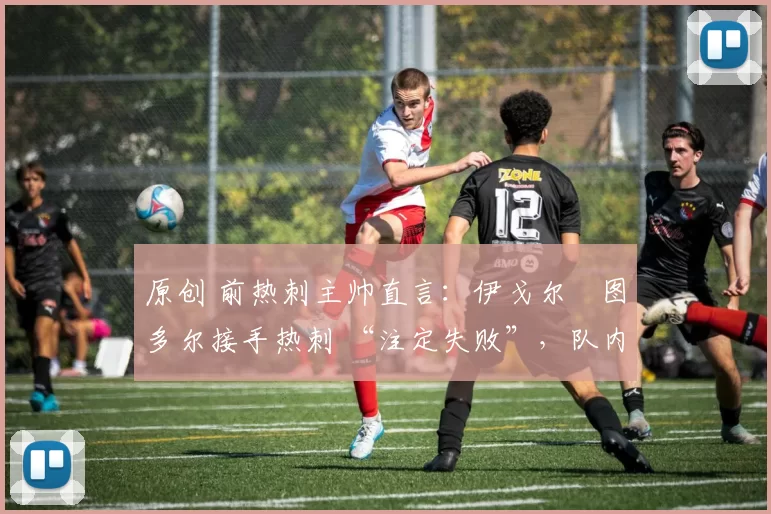 原创 前热刺主帅直言:伊戈尔・图多尔接手热刺 “注定失败”,队内氛围 “ toxic 至极”