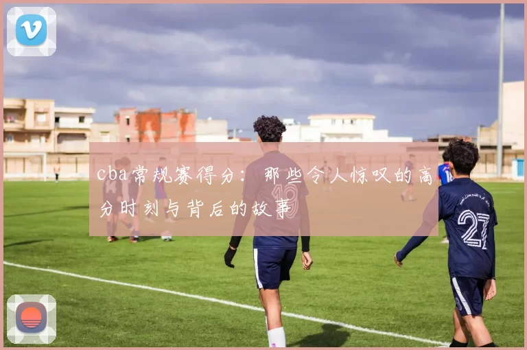 cba常规赛得分：那些令人惊叹的高分时刻与背后的故事