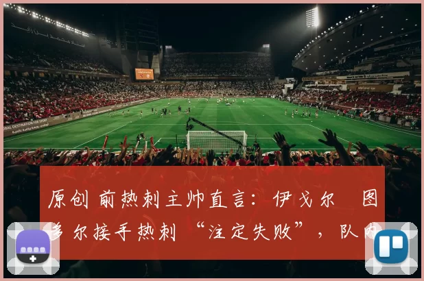 原创 前热刺主帅直言：伊戈尔・图多尔接手热刺 “注定失败”，队内氛围 “ toxic 至极”