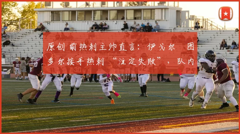 原创 前热刺主帅直言：伊戈尔・图多尔接手热刺 “注定失败”，队内氛围 “ toxic 至极”