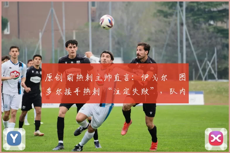 原创 前热刺主帅直言:伊戈尔・图多尔接手热刺 “注定失败”,队内氛围 “ toxic 至极”