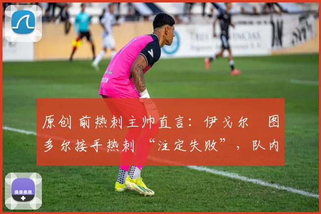 原创 前热刺主帅直言:伊戈尔・图多尔接手热刺 “注定失败”,队内氛围 “ toxic 至极”