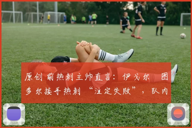原创 前热刺主帅直言:伊戈尔・图多尔接手热刺 “注定失败”,队内氛围 “ toxic 至极”