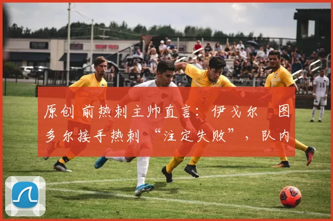 原创 前热刺主帅直言:伊戈尔・图多尔接手热刺 “注定失败”,队内氛围 “ toxic 至极”