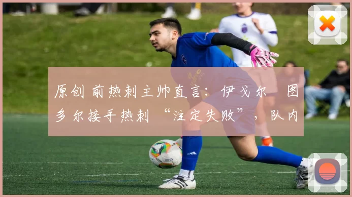 原创 前热刺主帅直言:伊戈尔・图多尔接手热刺 “注定失败”,队内氛围 “ toxic 至极”
