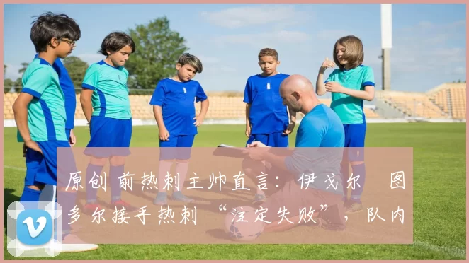 原创 前热刺主帅直言:伊戈尔・图多尔接手热刺 “注定失败”,队内氛围 “ toxic 至极”
