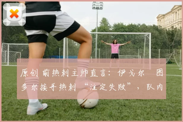 原创 前热刺主帅直言:伊戈尔・图多尔接手热刺 “注定失败”,队内氛围 “ toxic 至极”