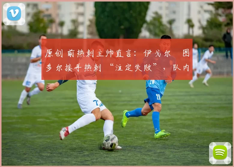 原创 前热刺主帅直言:伊戈尔・图多尔接手热刺 “注定失败”,队内氛围 “ toxic 至极”