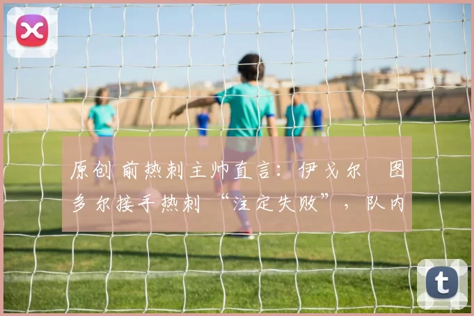 原创 前热刺主帅直言:伊戈尔・图多尔接手热刺 “注定失败”,队内氛围 “ toxic 至极”