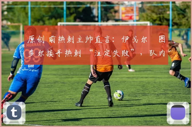 原创 前热刺主帅直言:伊戈尔・图多尔接手热刺 “注定失败”,队内氛围 “ toxic 至极”