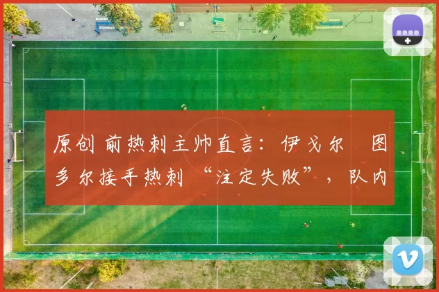 原创 前热刺主帅直言：伊戈尔・图多尔接手热刺 “注定失败”，队内氛围 “ toxic 至极”