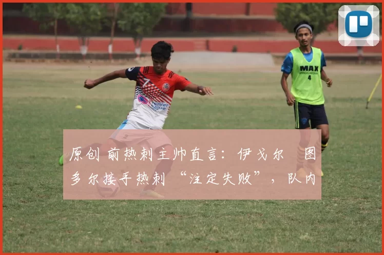 原创 前热刺主帅直言:伊戈尔・图多尔接手热刺 “注定失败”,队内氛围 “ toxic 至极”