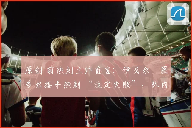 原创 前热刺主帅直言:伊戈尔・图多尔接手热刺 “注定失败”,队内氛围 “ toxic 至极”