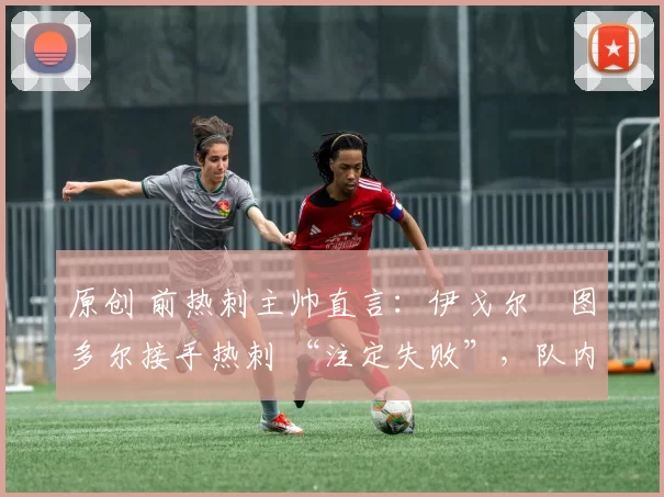 原创 前热刺主帅直言:伊戈尔・图多尔接手热刺 “注定失败”,队内氛围 “ toxic 至极”