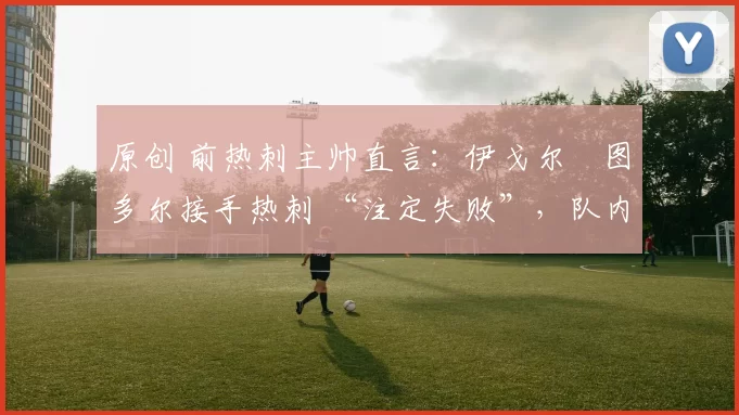 原创 前热刺主帅直言：伊戈尔・图多尔接手热刺 “注定失败”，队内氛围 “ toxic 至极”