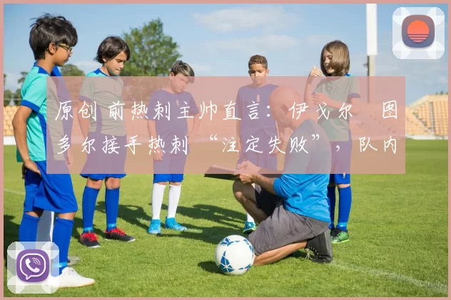 原创 前热刺主帅直言:伊戈尔・图多尔接手热刺 “注定失败”,队内氛围 “ toxic 至极”